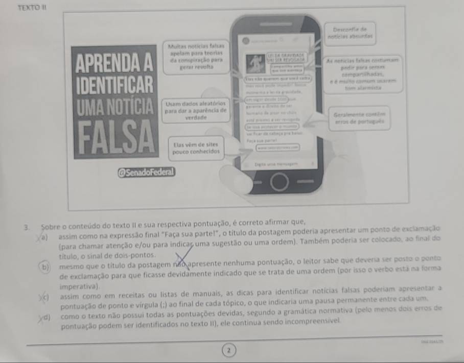 TEXTO II
3.
a) assim como na expressão final "Faça sua parte!", o título da postagem poderia apresentar um ponto de exclamação
(para chamar atenção e/ou para indicar uma sugestão ou uma ordem). Também poderia ser colocado, ao final do
título, o sinal de dois-pontos.
b) mesmo que o título da postagem não apresente nenhuma pontuação, o leitor sabe que devera ser posto o ponto
de exclamação para que ficasse devidamente indicado que se trata de uma ordem (por isso o verbo está na forma
imperativa).
c) assim como em receitas ou listas de manuais, as dicas para identificar notícias falsas poderiam apresentar a
pontuação de ponto e vírgula (;) ao final de cada tópico, o que indicaria uma pausa permanente entre cada um.
d) como o texto não possui todas as pontuações devidas, segundo a gramática normativa (pelo menos dois erros de
pontuação podem ser identificados no texto II), ele continua sendo incompreensível
2