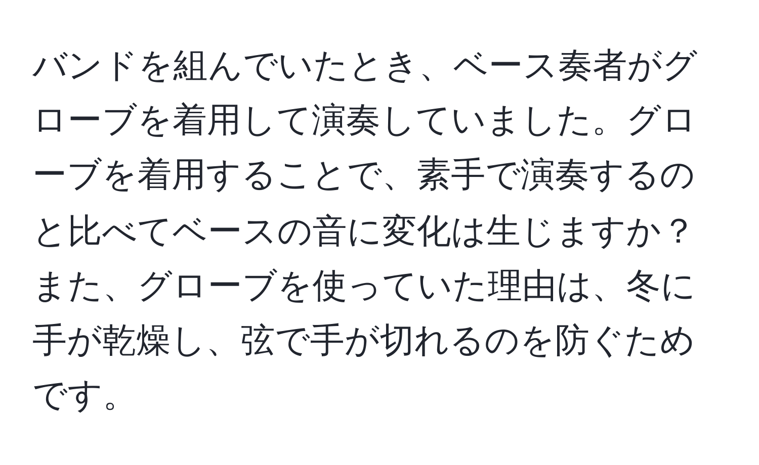 バンドを組んでいたとき、ベース奏者がグローブを着用して演奏していました。グローブを着用することで、素手で演奏するのと比べてベースの音に変化は生じますか？また、グローブを使っていた理由は、冬に手が乾燥し、弦で手が切れるのを防ぐためです。