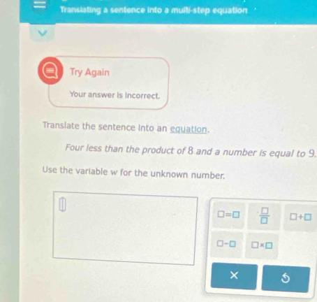 Transiating a sentence into a multi-step equation 
a Try Again 
Your answer is Incorrect. 
Translate the sentence into an equation. 
Four less than the product of 8 and a number is equal to 9. 
Use the variable w for the unknown number.
□ =□  □ /□   □ +□
□ -□ □ * □
×