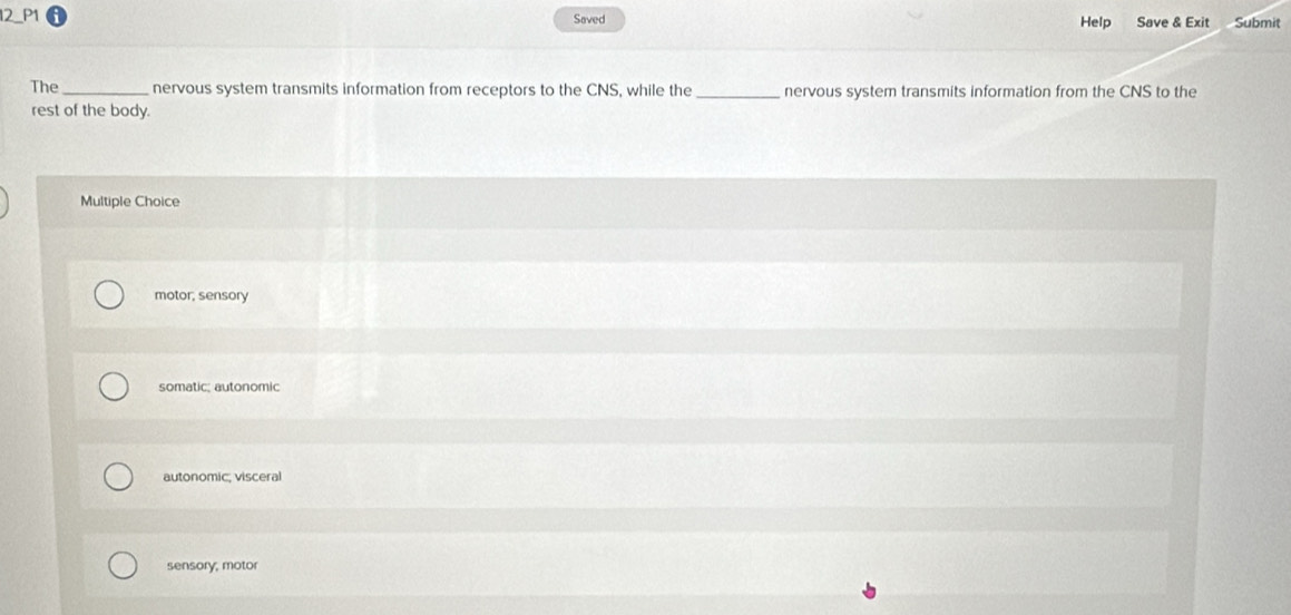 Saved Help Save & Exit Submit
The_ nervous system transmits information from receptors to the CNS, while the _nervous system transmits information from the CNS to the
rest of the body.
Multiple Choice
motor, sensory
somatic; autonomic
autonomic; visceral
sensory, motor