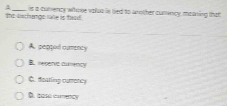 A_ is a cumency whose value is tied to another cumency, meaning that
the exchange rate is fixed.
A. pegged curency
B. reserve currency
C. floating cumency
D. base cumency