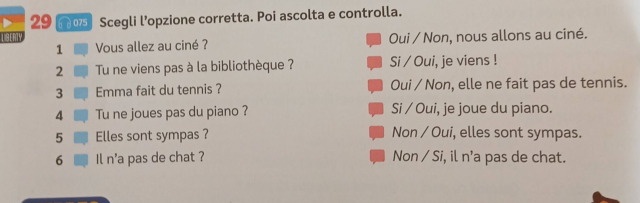 29 6 d 075 Scegli l’opzione corretta. Poi ascolta e controlla.
LIBERTY Oui / Non, nous allons au ciné.
1 Vous allez au ciné ?
2 Tu ne viens pas à la bibliothèque ?
Si / Oui, je viens !
3 Emma fait du tennis ? Oui / Non, elle ne fait pas de tennis.
4 Tu ne joues pas du piano ?
Si / Oui, je joue du piano.
5 Elles sont sympas ? Non / Oui, elles sont sympas.
6 Il n'a pas de chat ? Non / Si, il n’a pas de chat.