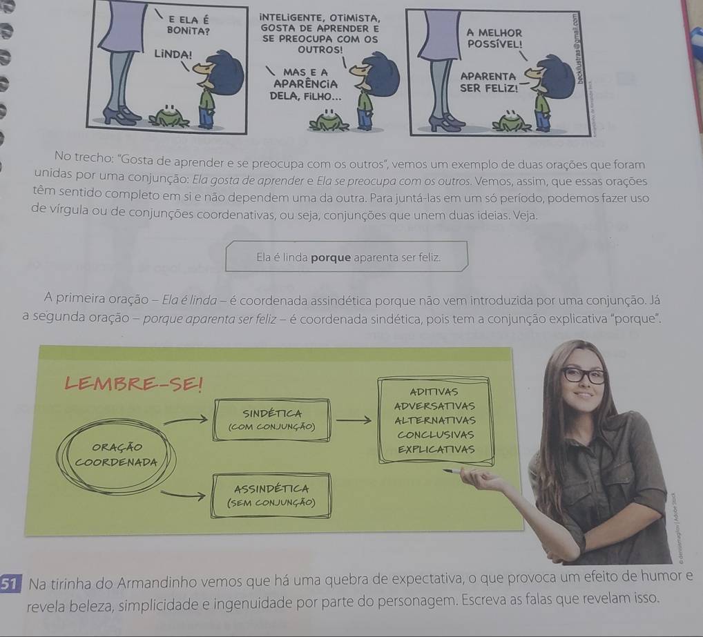 INTELIGENTE, OTİMISTA, 
GOSTA DE APRENDER E 
SE PREOCUPA COM OS 
OUTROS! 
MAS E A 
aparência 
DELA, FiLHO... 
No trecho: "Gosta de aprender e se preocupa com os outros", vemos um exemplo de duas orações que foram 
unidas por uma conjunção: Ela gosta de aprender e Ela se preocupa com os outros. Vemos, assim, que essas orações 
têm sentido completo em si e não dependem uma da outra. Para juntá-las em um só período, podemos fazer uso 
de vírgula ou de conjunções coordenativas, ou seja, conjunções que unem duas ideias. Veja. 
Ela é linda porque aparenta ser feliz. 
A primeira oração - Ela é linda - é coordenada assindética porque não vem introduzida por uma conjunção. Já 
a segunda oração - porque aparenta ser feliz - é coordenada sindética, pois tem a conjunção explicativa "porque”. 
51 Na tirinha do Armandinho vemos que há uma quebra de expectativa, o que provoca um efeito de humor e 
revela beleza, simplicidade e ingenuidade por parte do personagem. Escreva as falas que revelam isso.