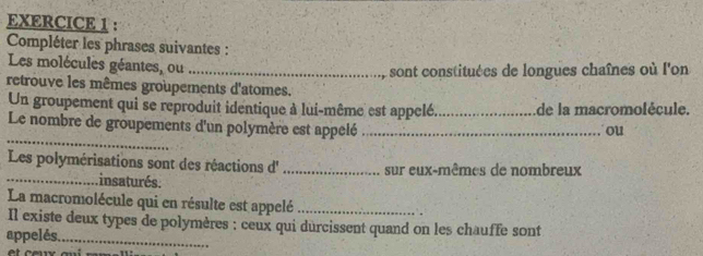 Compléter les phrases suivantes : 
Les molécules géantes, ou_ 
sont constituées de longues chaînes où l'on 
retrouve les mêmes groupements d'atomes. 
Un groupement qui se reproduit identique à lui-même est appelé_ de la macromolécule. 
_ 
Le nombre de groupements d'un polymère est appelé _ou 
Les polymérisations sont des réactions d' _sur eux-mêmes de nombreux 
_insaturés. 
La macromolécule qui en résulte est appelé _. 
Il existe deux types de polymères : ceux qui durcissent quand on les chauffe sont 
appelés._