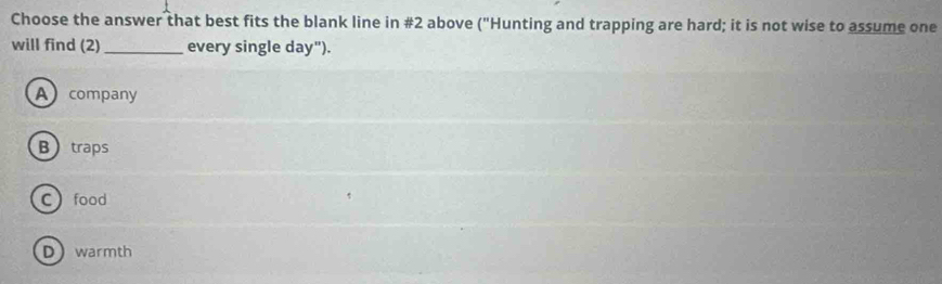 Choose the answer that best fits the blank line in #2 above ("Hunting and trapping are hard; it is not wise to assume one
will find (2) _every single day").
A company
Btraps
Cfood
Dwarmth