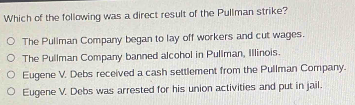 Which of the following was a direct result of the Pullman strike?
The Pullman Company began to lay off workers and cut wages.
The Pullman Company banned alcohol in Pullman, Illinois.
Eugene V. Debs received a cash settlement from the Pullman Company.
Eugene V. Debs was arrested for his union activities and put in jail.