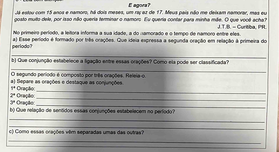 agora? 
Já estou com 15 anos e namoro, há dois meses, um rapaz de 17. Meus pais não me deixam namorar, mas eu 
gosto muito dele, por isso não queria terminar o namoro Eu queria contar para minha mãe. O que você acha? 
J.T.B. - Curitiba, PR. 
No primeiro período, a leitora informa a sua idade, a do namorado e o tempo de namoro entre eles. 
a) Esse período é formado por três orações. Que ideia expressa a segunda oração em relação à primeira do 
período? 
_ 
b) Que conjunção estabelece a ligação entre essas orações? Como ela pode ser classificada? 
_ 
O segundo período é composto por três orações. Releia-o. 
a) Separe as orações e destaque as conjunções. 
_
1^a Oração:
2^a Oração: 
_
3^a Oração: 
_ 
b) Que relação de sentidos essas conjunções estabelecem no período? 
_ 
_ 
c) Como essas orações vêm separadas umas das outras? 
_ 
_