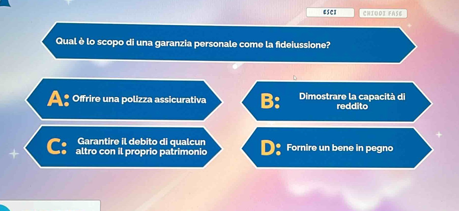 ESCI CHIUDI FASE
Qual è lo scopo di una garanzia personale come la fideiussione?
A: Offrire una polizza assicurativa B: Dimostrare la capacità di
reddito
Garantire il debito di qualcun
+ C: altro con il proprio patrimonio D：Fornire un bene in pegno