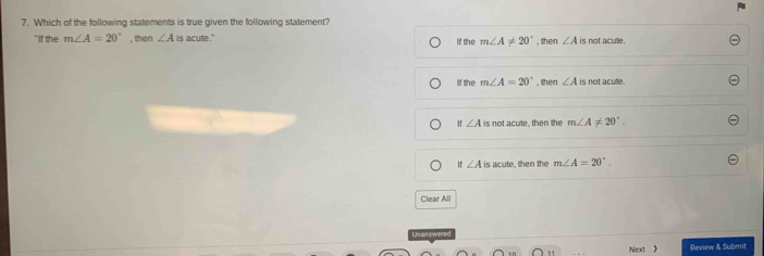 Which of the following statements is true given the following statement?
"If the m∠ A=20° , then ∠ A is acute." If the m∠ A!= 20° , then ∠ A is not acule.
g she m∠ A=20° , then ∠ A is not acule.
If ∠ A is not acute, then the m∠ A!= 20°.
∠ A is acute, then the m∠ A=20°. 
Clear All
Unanswered
Next Review & Submit