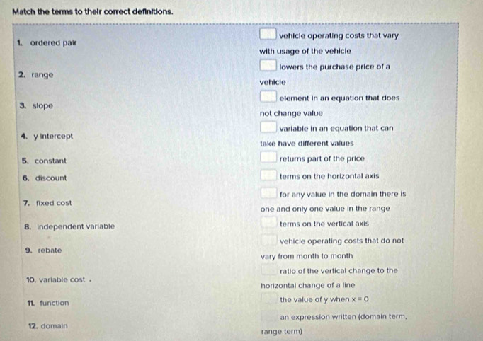 Match the terms to their correct definitions.
1. ordered pair vehicle operating costs that vary
with usage of the vehicle
lowers the purchase price of a
2. range vehicle
element in an equation that does
3.slope
not change value
varlable in an equation that can
4. y intercept take have different values
5. constant returns part of the price
6. discount terms on the horizontal axis
7. fixed cost for any value in the domain there is
one and only one value in the range
8. independent variable terms on the vertical axis
9.rebate vehicle operating costs that do not
vary from month to month
ratio of the vertical change to the
10. variable cost. horizontal change of a line
11. function the value of y when x=0
12. domain an expression written (domain term,
range term)