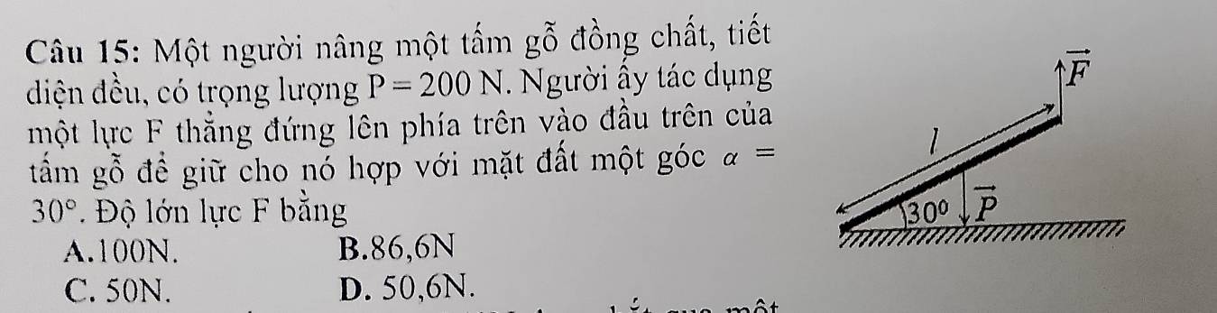 Một người nâng một tấm gwidehat O đồng chất, tiết
diện đều, có trọng lượng P=200N.  Người ấy tác dụng
một lực F thẳng đứng lên phía trên vào đầu trên của
tấm gỗ để giữ cho nó hợp với mặt đất một góc alpha =
30° Độ lớn lực F bằng
A.100N. B.86,6N
C. 50N. D. 50,6N.