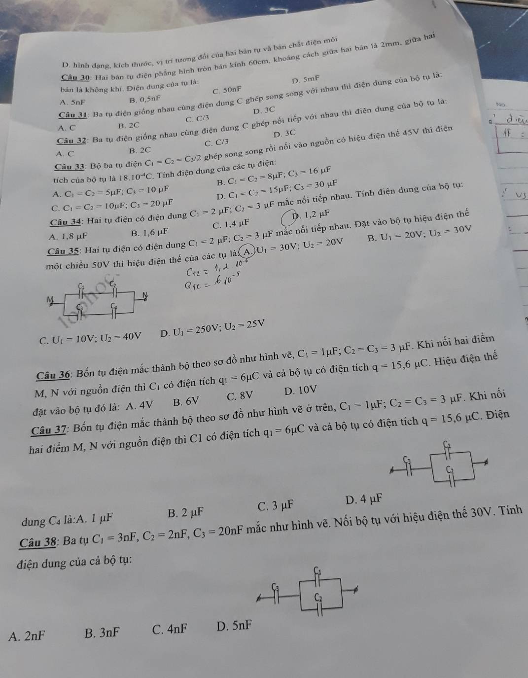 D. hình đạng, kích thước, vị trí tương đối của hai bản tụ và bản chất điện môi
Câu 30: Hai bán tụ điện phẳng hình tròn bán kính 60cm, khoảng cách giữa hai bản là 2mm, giữa ha
C. 50nF D. 5mF
bản là không khí. Điện dung của tụ là:
Câu 31: Ba tụ điện giống nhau cùng điện dung C ghép song song với nhau thì điện dung của bộ tụ là
A. 5nF B. 0,5nF
A. C B. 2C C. C/3 D. 3C
Câu 32: Ba tụ điện giống nhau cùng điện dung C ghép nối tiếp với nhau thì điện dung của bộ tụ là NO
D. 3C
A. C B. 2C C. C/3
Câu 33: Bộ ba tụ điện C_1=C_2=C_3/2 ghép song song rồi nối vào nguồn có hiệu điện thế 45V thì điện
C_1=C_2=8mu F;C_3=16mu F
tích của bộ tụ là 18.10^(-4)C *. Tính điện dung của các tụ điện:
B. C_1=C_2=15mu F;C_3=30mu F
A. C_1=C_2=5mu F;C_3=10 μF
D.
Câu 34: Hai tụ điện có điện dung C_1=2 _1F;C_2=3 μF mắc nối tiếp nhau. Tính điện dung của bộ tụ:
C. C_1=C_2=10mu F;C_3=20mu F
_11F C. 1,4 µF D. 1,2 μF
Câu 35: Hai tụ điện có điện dung C_1=2 μF; C_2=3 μF mắc nối tiếp nhau. Đặt vào bộ tụ hiệu điện thế
A. 1,8 μF B. 1,6 μ
một chiều 50V thì hiệu điện thế của các tụ là: A U_1=30V;U_2=20V B. U_1=20V;U_2=30V
C
M
N
G
C. U_1=10V;U_2=40V D. U_1=250V;U_2=25V
Câu 36: Bốn tụ điện mắc thành bộ theo sơ đồ như hình vẽ, voverline e,C_1=1mu F;C_2=C_3=3 μF. Khi nối hai điểm
M, N với nguồn điện thì C_1 có điện tích q_1=6mu C và cả bộ tụ có điện tích q=15,6mu C *. Hiệu điện thế
đặt vào bộ tụ đó là: A. 4V B. 6V C. 8V D. 10V
Câu 37: Bốn tụ điện mắc thành bộ theo sơ đồ như hình vẽ ở trên, C_1=1mu F;C_2=C_3=3 µμF. Khi nối
hai điểm M, N với nguồn điện thì C1 có điện tích q_1=6mu C và cả bộ tụ có điện tích q=15,6mu C. Điện
f
C2
dung C_4 là:A. 1 μF B. 2 μF C. 3 μF D. 4 μF
Câu 38: Ba tụ C_1=3nF,C_2=2nF,C_3=20nF mắc như hình vẽ. Nối bộ tụ với hiệu điện thế 30V. Tính
điện dung của cả bộ tụ:
F
Ca
C2
A. 2n F B. 3nF C. 4nF D. 5nF