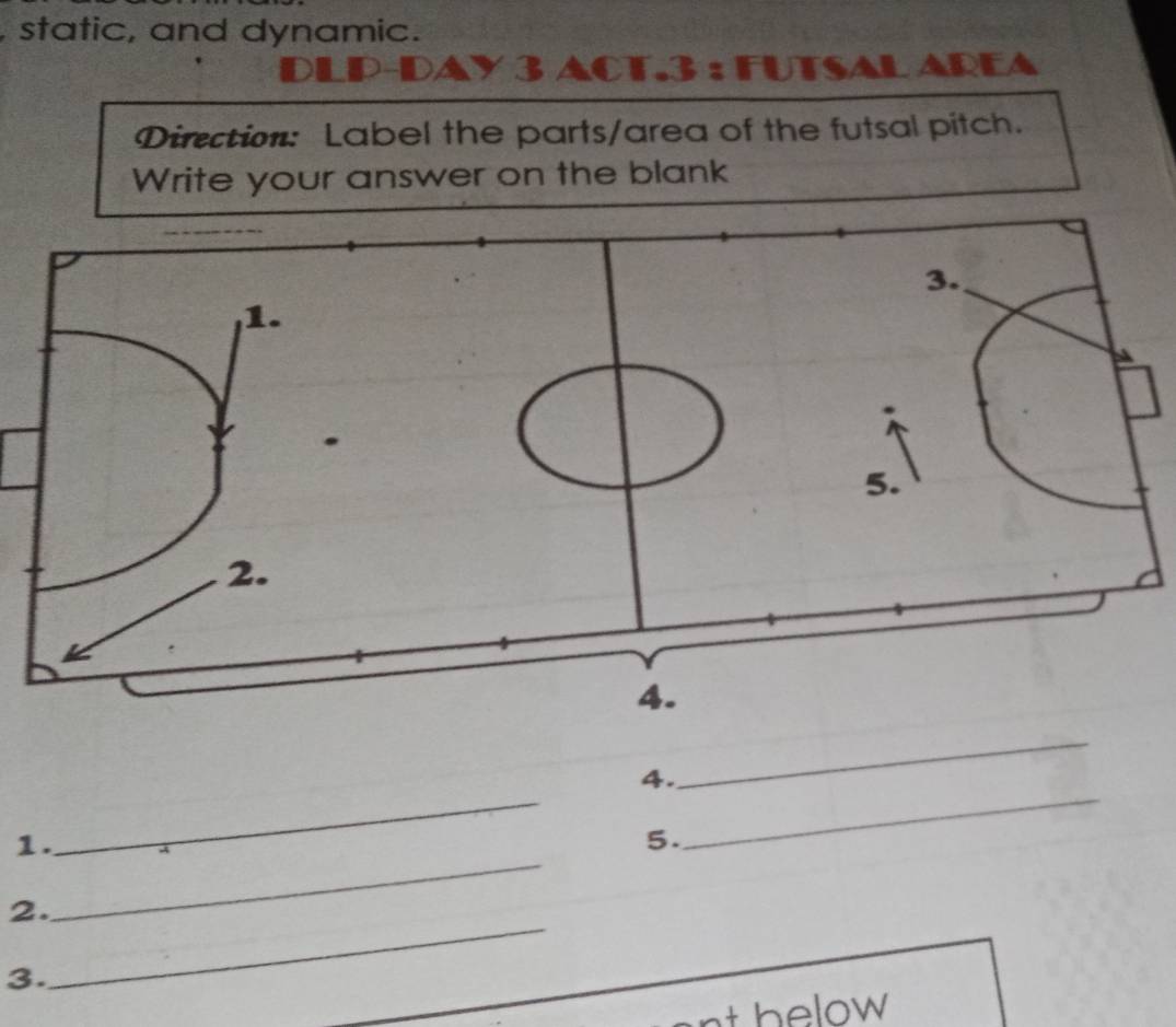 static, and dynamic. 
3 ACT.3 : FUTSAL AREA 
Direction: Label the parts/area of the futsal pitch. 
Write your answer on the blank 
4. 
_ 
1. 
_ 
5. 
_ 
2. 
_ 
3. 
_ 
nt below