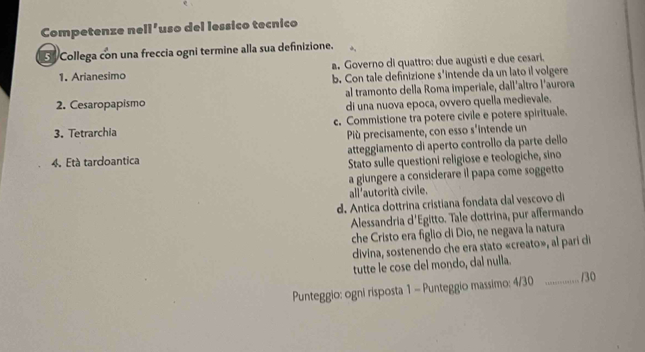 Competenze ne 11° 'uso del lessico tecnico
34 Collega con una freccia ogni termine alla sua definizione.
1. Arianesimo a. Governo di quattro: due augüsti e due cesari.
b. Con tale definizione s'intende da un lato il volgere
2. Cesaropapismo al tramonto della Roma imperiale, dall'altro l’aurora
di una nuova epoca, ovvero quella medievale.
3. Tetrarchia c. Commistione tra potere civile e potere spirituale.
Pù precisamente, con esso s'intende un
4. Età tardoantica atteggiamento di aperto controllo da parte dello
Stato sulle questioni religiose e teologiche, sino
a giungere a considerare il papa come soggetto
all'autorità civile.
d. Antica dottrina cristiana fondata dal vescovo di
Alessandria d'Egitto. Tale dottrina, pur affermando
che Cristo era figlio di Dio, ne negava la natura
divina, sostenendo che era stato «creato», al pari di
tutte le cose del mondo, dal nulla.
Punteggio: ogni risposta 1 - Punteggio massimo: 4/30 _/30