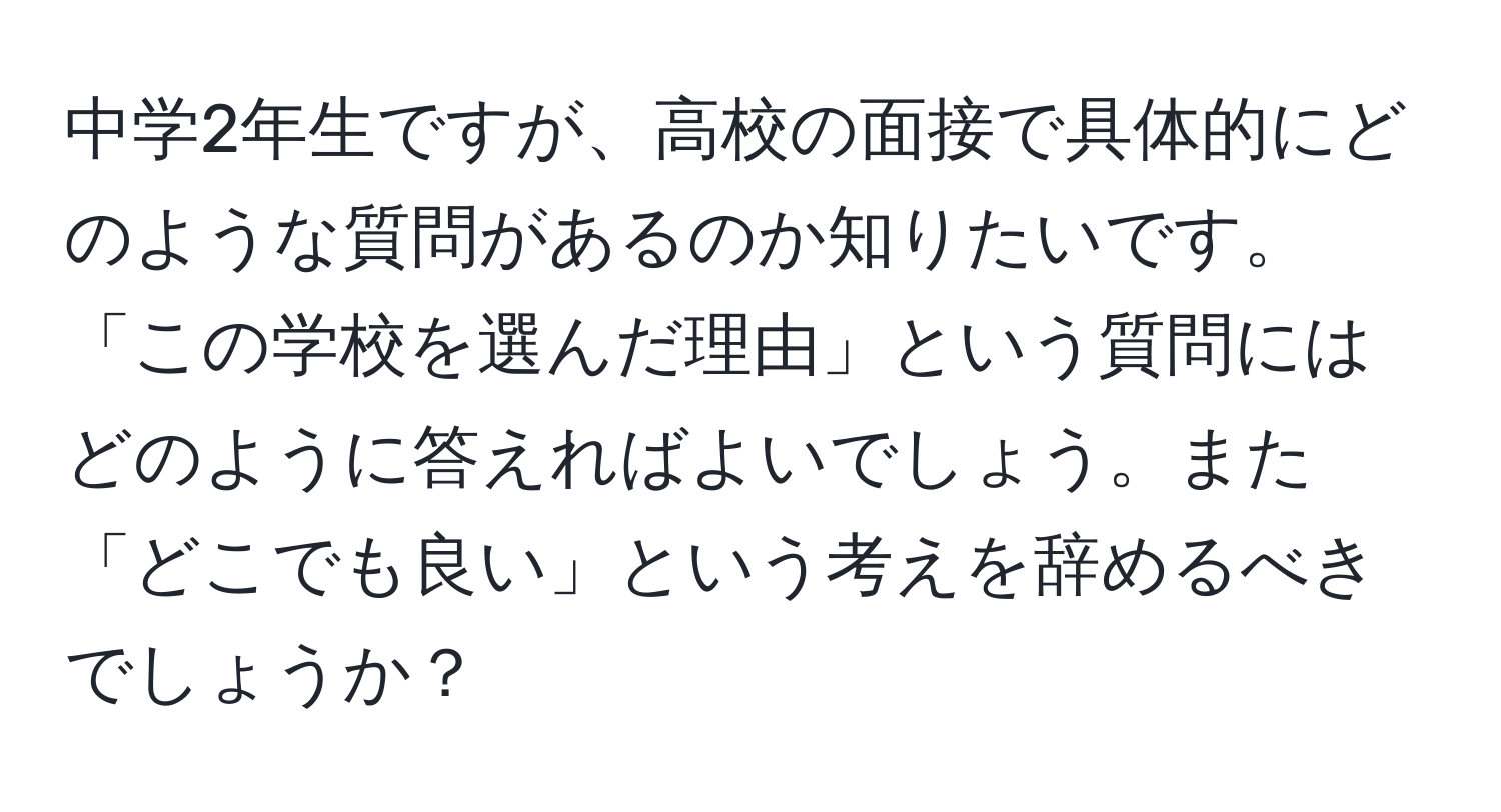 中学2年生ですが、高校の面接で具体的にどのような質問があるのか知りたいです。「この学校を選んだ理由」という質問にはどのように答えればよいでしょう。また「どこでも良い」という考えを辞めるべきでしょうか？