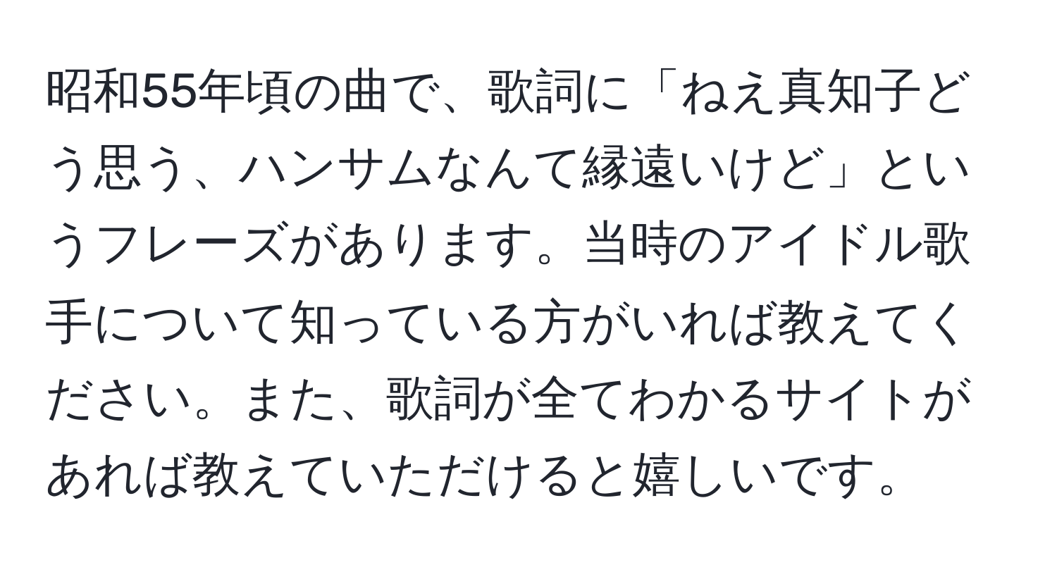 昭和55年頃の曲で、歌詞に「ねえ真知子どう思う、ハンサムなんて縁遠いけど」というフレーズがあります。当時のアイドル歌手について知っている方がいれば教えてください。また、歌詞が全てわかるサイトがあれば教えていただけると嬉しいです。