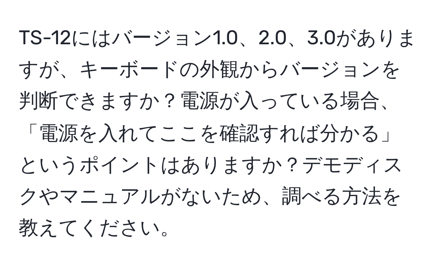 TS-12にはバージョン1.0、2.0、3.0がありますが、キーボードの外観からバージョンを判断できますか？電源が入っている場合、「電源を入れてここを確認すれば分かる」というポイントはありますか？デモディスクやマニュアルがないため、調べる方法を教えてください。