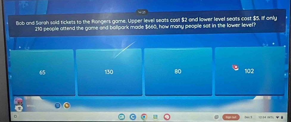 Bob and Sarah sold tickets to the Rangers game. Upper level seats cost $2 and lower level seats cost $5. If only
210 people attend the game and ballpark made $660, how many people sat in the lower level?
65 130 80 102
Dec 5 12.04 INTL