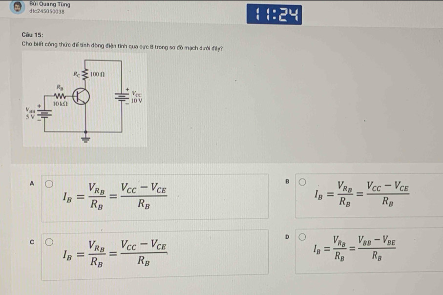 Bùi Quang Tùng
dtc245050038 ( t:x H
Câu 15:
Cho biết công thức để tính dòng điện tĩnh qua cực B trong sơ đồ mạch dưới đây?
A I_B=frac V_R_BR_B=frac V_CC-V_CER_B
B I_B=frac V_R_BR_B=frac V_CC-V_CER_B
C I_B=frac V_R_BR_B=frac V_CC-V_CER_B
D I_B=frac V_R_BR_B=frac V_BB-V_BER_B
