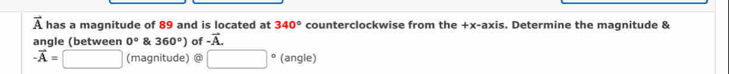 vector A has a magnitude of 89 and is located at 340° counterclockwise from the +x -axis. Determine the magnitude & 
angle (between 0° & 360°) of -vector A.
-vector A=□ (magnitude) @ □° (angle)