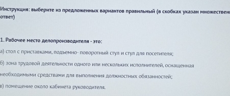 Мηструкция: выбериτе из πредложенных варианτов πравильηый (в скобκах указан множествен 
otbet) 
1. Ρабочее место делопроиэводителя - это: 
Κα) сτοл с приставками. πодьемно- повороτηый стул и стулдля посетителя; 
6) зона Τрудовой деятельности одного или нескольких исголнителей, оснашенная 
Ηеобхοдимыми средстваеи для выΙлолнения должностηых обязанностей; 
Β) помешение оκолο κабинеτа руководителя.