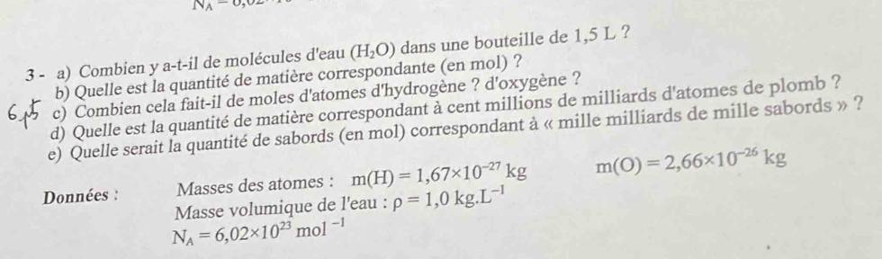 N_A=0,02
3 - a) Combien y a-t-il de molécules d'eau (H_2O) dans une bouteille de 1,5 L ? 
b) Quelle est la quantité de matière correspondante (en mol) ? 
c) Combien cela fait-il de moles d'atomes d'hydrogène ? d'oxygène ? 
d) Quelle est la quantité de matière correspondant à cent millions de milliards d'atomes de plomb ? 
e) Quelle serait la quantité de sabords (en mol) correspondant à « mille milliards de mille sabords » ? 
Données : Masses des atomes : m(H)=1,67* 10^(-27)kg m(O)=2,66* 10^(-26)kg
Masse volumique de l'eau : rho =1,0kg.L^(-1)
N_A=6,02* 10^(23)mol^(-1)