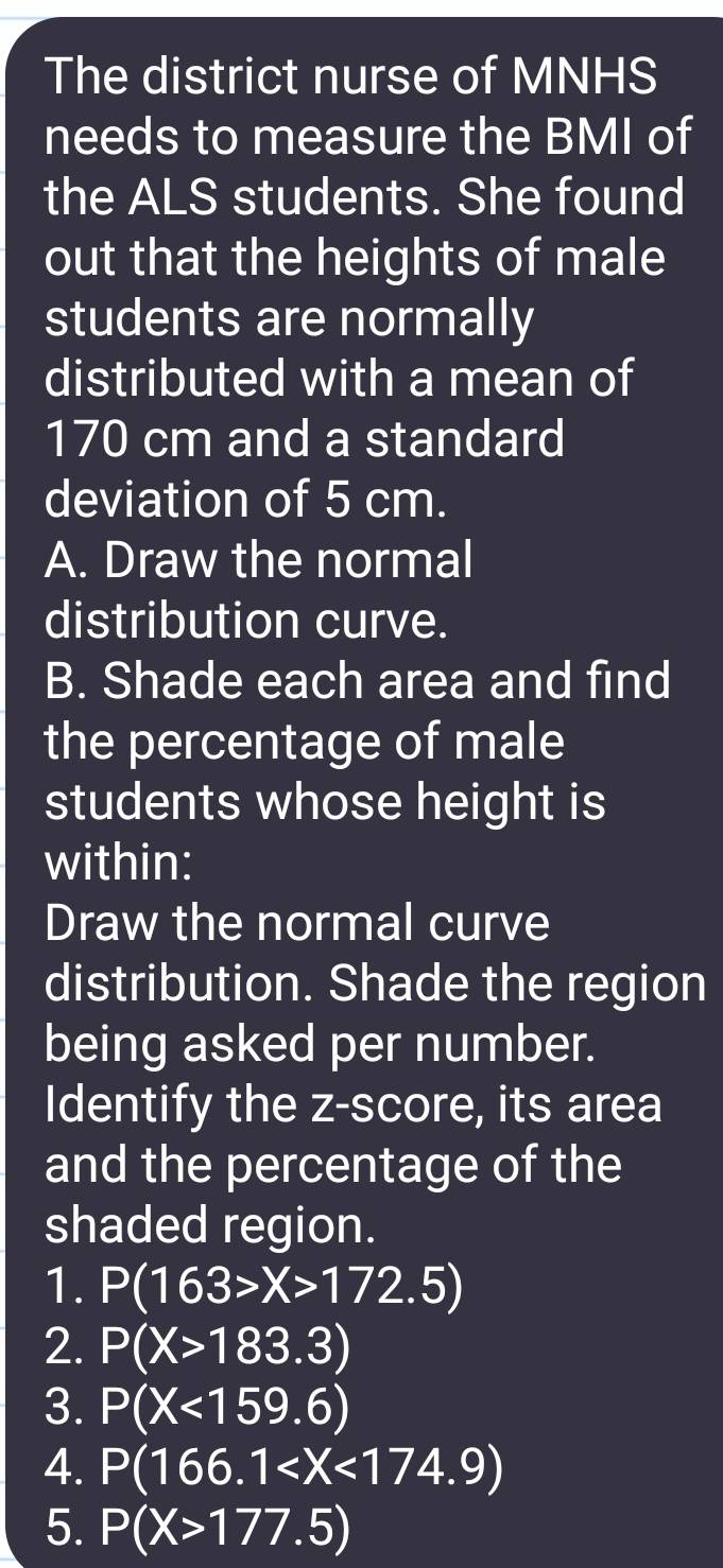 The district nurse of MNHS 
needs to measure the BMI of 
the ALS students. She found 
out that the heights of male 
students are normally 
distributed with a mean of
170 cm and a standard 
deviation of 5 cm. 
A. Draw the normal 
distribution curve. 
B. Shade each area and find 
the percentage of male 
students whose height is 
within: 
Draw the normal curve 
distribution. Shade the region 
being asked per number. 
Identify the z-score, its area 
and the percentage of the 
shaded region. 
1. P(163>X>172.5)
2. P(X>183.3)
3. P(X<159.6)
4. P(166.1
5. P(X>177.5)