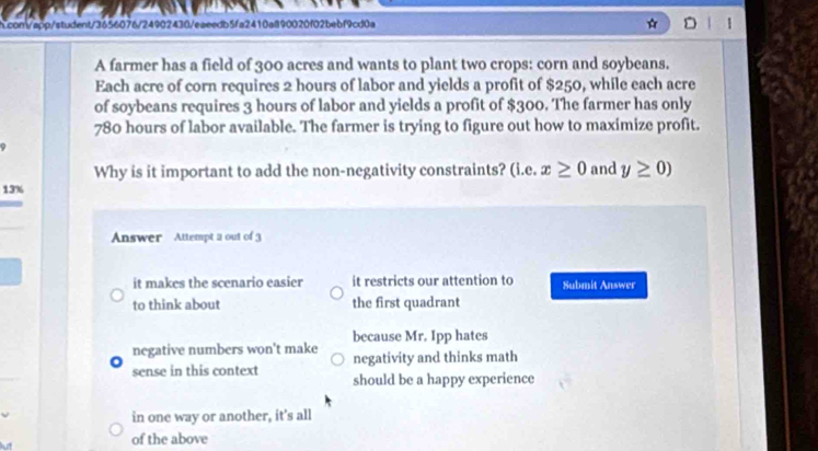 com/app/student/3656076/24902430/eaeedb5fa2410al190020f02bebf9cd0a
A farmer has a field of 300 acres and wants to plant two crops: corn and soybeans.
Each acre of corn requires 2 hours of labor and yields a profit of $250, while each acre
of soybeans requires 3 hours of labor and yields a profit of $300. The farmer has only
780 hours of labor available. The farmer is trying to figure out how to maximize profit.
9
Why is it important to add the non-negativity constraints? (i.e.x≥ 0 and y≥ 0)
13%
Answer Attempt a out of 3
it makes the scenario easier it restricts our attention to Submit Answer
to think about the first quadrant
because Mr. Ipp hates
negative numbers won't make negativity and thinks math
sense in this context should be a happy experience
in one way or another, it's all
of the above