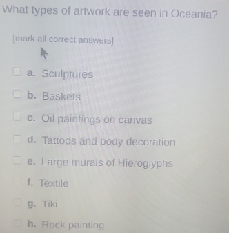 What types of artwork are seen in Oceania?
[mark all correct answers]
a. Sculptures
b. Baskets
c. Oil paintings on canvas
d. Tattoos and body decoration
e. Large murals of Hieroglyphs
f. Textile
g. Tiki
h. Rock painting