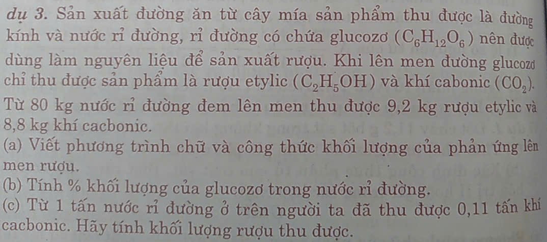 dụ 3. Sản xuất đường ăn từ cây mía sản phẩm thu được là đường 
kính và nước rỉ đường, rỉ đường có chứa glucozơ (C_6H_12O_6) nên được 
dùng làm nguyên liệu để sản xuất rượu. Khi lên men đường glucozo 
chỉ thu được sản phẩm là rượu etylic (C_2H_5OH) và khí cabonic (CO_2). 
Từ 80 kg nước rỉ đường đem lên men thu được 9,2 kg rượu etylic và
8,8 kg khí cacbonic. 
(a) Viết phương trình chữ và công thức khối lượng của phản ứng lêm 
men rượu. 
(b) Tính % khối lượng của glucozơ trong nước rỉ đường. 
(c) Từ 1 tấn nước rỉ đường ở trên người ta đã thu được 0,11 tấn khí 
cacbonic. Hãy tính khối lượng rượu thu được.