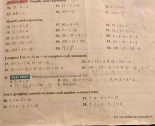 Soral Sinth Samplily each expeessain
21/ 7/ 14
n. 12-8+2 12.
13 4(4)-2 6-2=4
14. 3(7+4) 15. 2(6)=
Simplify each expeession.
16. 14+5* 2
17. 60/ 4+9 ↑8. 16=8* 2
19. 12=3* 4 20. 2+3-24 21. 12+3-2+1
22. 2-2+0-4 23. 36-27+9+1 24. 4/ 4* 4+4=4
25. (56-5)/ 17 26. 480/ (2+18) 27. (21+3)/ 4+2
28. [6(4+1)-5] 29.  (21+15)/3+6  30. 7[8+(5-3)]-8
Compare. Use >, = to complete each statement.
31. 15· 3-2equiv 15· (3-2)... 32. 8+12=4equiv (8+12)+4
30 12/ 3+9· 3+812+(3+9)· 4 34. (19-15)/ (3+1)=19-15/ 3+1
35. TST PREP Which expecssion has a valtue of 18?
A. 3· 2+4 (18-10)/ 4+15 C 4· 2+3-2
D. 27-13· 2+17(6-5) f. Not here
fusert grouping symbols to make each number seutence true.
36. 7+4-6=66 37. 7· 8-6+3=17
3. 3+8-2· 5=45 39. 2· 3-8-5· 2=0
1-2. The Order of Operations