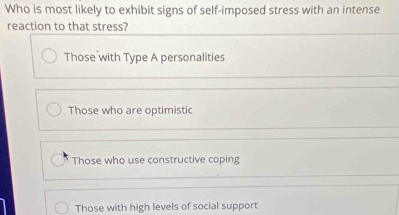 Who is most likely to exhibit signs of self-imposed stress with an intense
reaction to that stress?
Those with Type A personalities
Those who are optimistic
Those who use constructive coping
Those with high levels of social support