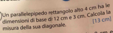 Un parallelepipedo rettangolo alto 4 cm ha le 
dimensioni di base dé 12 cm e 3 cm. Calcola la 
[ 13 cm ] 
misura della sua diagonale.