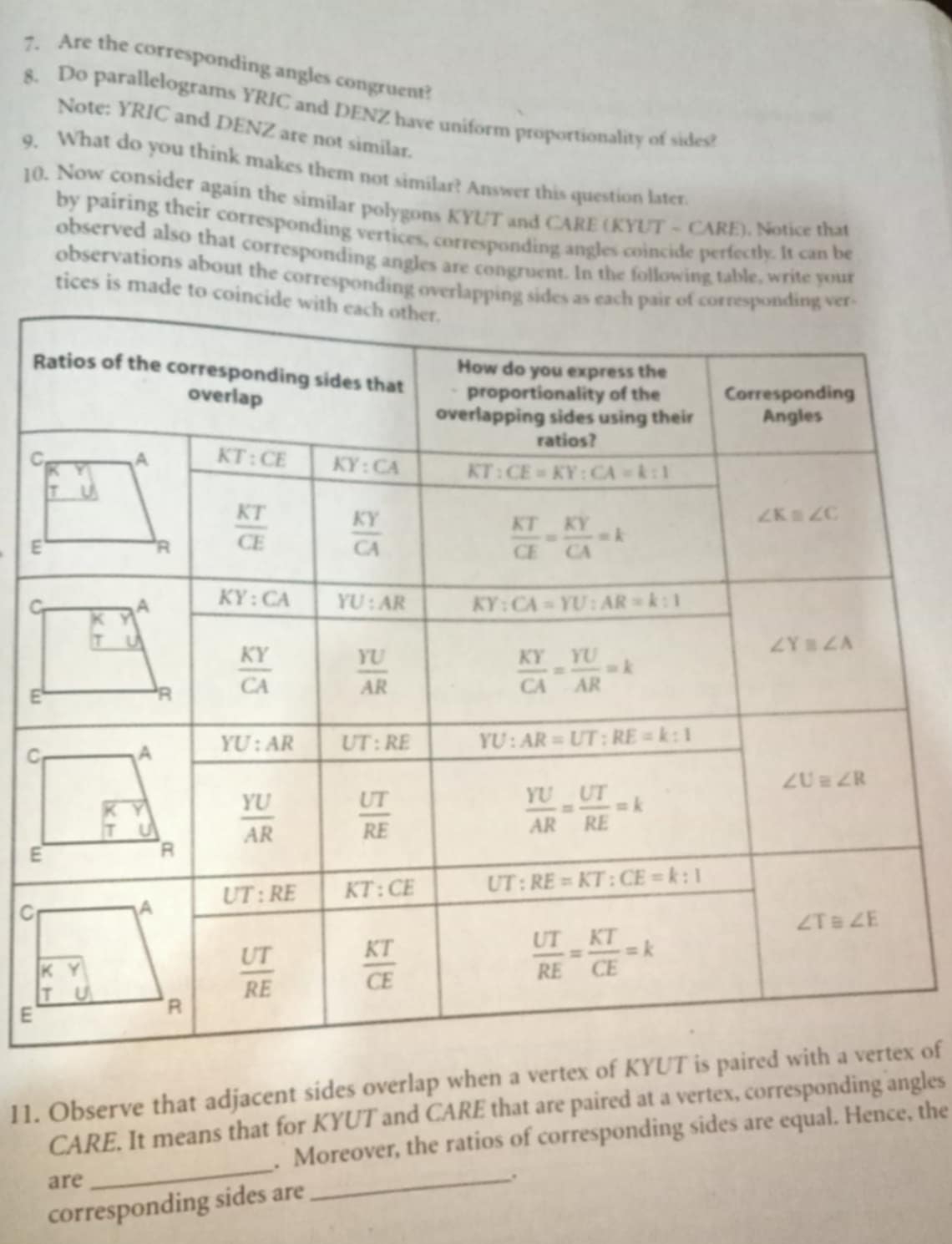 Are the corresponding angles congruent?
8. Do parallelograms YRIC and DENZ have uniform proportionality of sides?
Note: YRIC and DENZ are not similar.
9. What do you think makes them not similar? Answer this question later
10. Now consider again the similar polygons KYUT and CARE (KYUT - CARE). Notice that
by pairing their corresponding vertices, corresponding angles coincide perfectly. It can be
observed also that corresponding angles are congruent. In the following table, write your
observations about the corresponding overlap
tices is made to coi
R
C
E
C
E
C
E
C
E
11. Observe that adjacent sides overlap when a vertex ox of
CARE. It means that for KYUT and CARE that are paired at a vertex, corresponding angles
_
. Moreover, the ratios of corresponding sides are equal. Hence, the
are _.
corresponding sides are