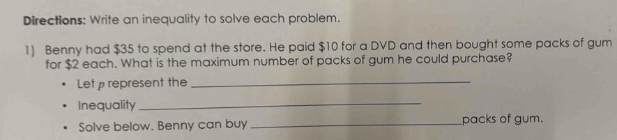 Directions: Write an inequality to solve each problem. 
1) Benny had $35 to spend at the store. He paid $10 for a DVD and then bought some packs of gum 
for $2 each. What is the maximum number of packs of gum he could purchase? 
Let represent the_ 
Inequality 
_ 
Solve below. Benny can buy _packs of gum.