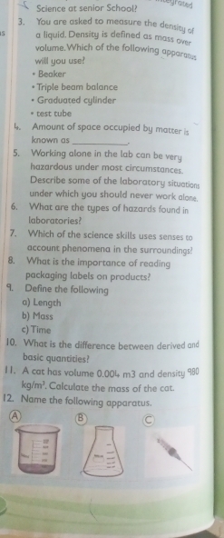 Science at senior Schoo
egrated 
3. You are asked to measure the density of
a liquid. Density is defined as mass ov
volume.Which of the following apparate
will you use?
Beaker
Triple beam balance
Graduated cylinder
test tube
Amount of space occupied by matter i
known as _.
5. Working alone in the lab can be very
hazardous under most circumstances.
Describe some of the laboratory situations
under which you should never work alone.
6. What are the types of hazards found in
laboratories?
7. Which of the science skills uses senses to
account phenomena in the surroundings?
8. What is the importance of reading
packaging labels on products?
9. Define the following
a) Length
b) Mass
c) Time
10. What is the difference between derived and
basic quantities?
11. A cat has volume 0.004 m3 and density 980
kg/m^3. Calculate the mass of the cat.
12. Name the following apparatus.
A B C