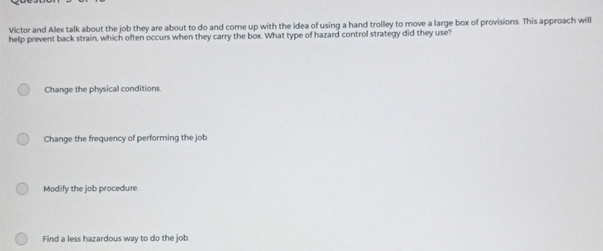 Victor and Alex talk about the job they are about to do and come up with the idea of using a hand trolley to move a large box of provisions. This approach will
help prevent back strain, which often occurs when they carry the box. What type of hazard control strategy did they use?
Change the physical conditions.
Change the frequency of performing the job.
Modify the job procedure.
Find a less hazardous way to do the job.