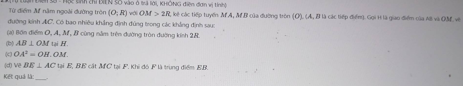 Tự Lu ạn Điển số - Hộc sinh chỉ ĐIEN SÔ vào ô trả lời, KHÔNG điền đơn vị tính) 
Từ điểm M nằm ngoài đường tròn (O;R) với OM>2R, , kẻ các tiếp tuyến MA, MB của đường tròn (O), (A, B là các tiếp điểm). Gọi H là giao điểm của AB và OM, vẽ 
đường kính AC. Có bao nhiêu khẳng định đúng trong các khẳng định sau: 
(a) Bốn điểm O, A, M, B cùng nằm trên đường tròn đường kính 2R. 
(b) AB⊥ OM tại H. 
(C) OA^2=OH.OM. 
(d) Vẽ BE⊥ AC tại E, BE cắt MC tại F. Khi đó F là trùng điểm EB. 
Kết quả là:_