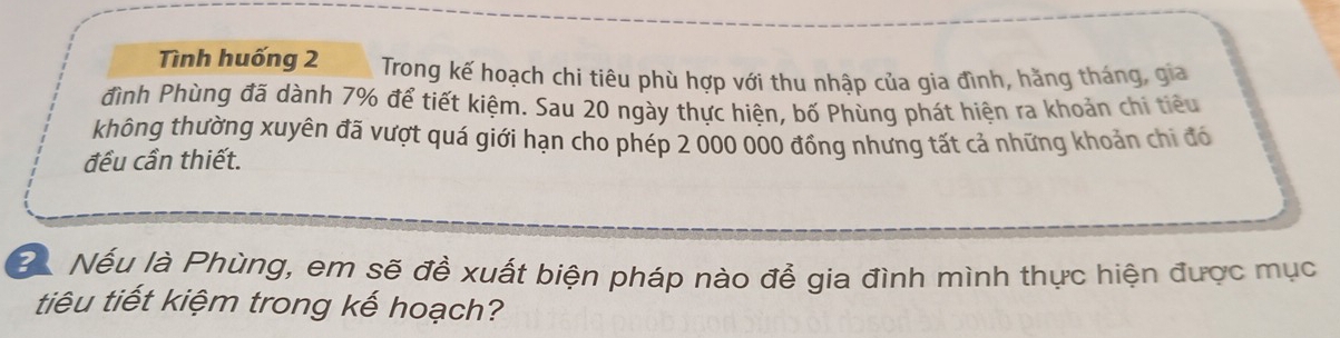 Tình huống 2 Trong kế hoạch chi tiêu phù hợp với thu nhập của gia đình, hằng tháng, gia 
đình Phùng đã dành 7% để tiết kiệm. Sau 20 ngày thực hiện, bố Phùng phát hiện ra khoản chi tiêu 
không thường xuyên đã vượt quá giới hạn cho phép 2 000 000 đồng nhưng tất cả những khoản chi đó 
đều cần thiết. 
B Nếu là Phùng, em sẽ đề xuất biện pháp nào đễ gia đình mình thực hiện được mục 
tiêu tiết kiệm trong kế hoạch?