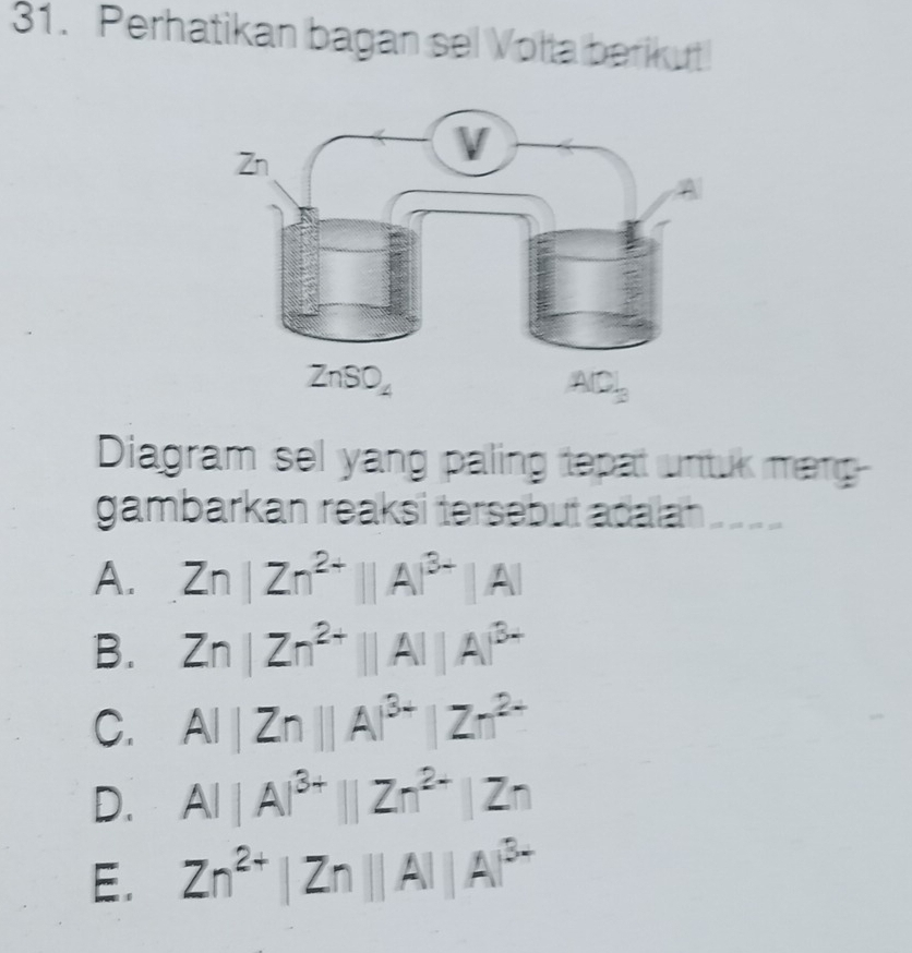 Perhatikan bagan sel Volta berikut
Diagram sel yang paling tepat untuk mang
gambarkan reaksi tersebut adalah . 1 ____
A. Zn|Zn^(2+)||A|^3+|A|
B. Zn|Zn^(2+)||A||A|^3+
C. AI|Zn||A|^3+|Zn^(2+)
D. AI|A|^3+||Zn^(2+)|Zn
E. Zn^(2+)|Zn||A||A|^3+