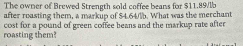 The owner of Brewed Strength sold coffee beans for $11.89/lb
after roasting them, a markup of $4.64/lb. What was the merchant 
cost for a pound of green coffee beans and the markup rate after 
roasting them?