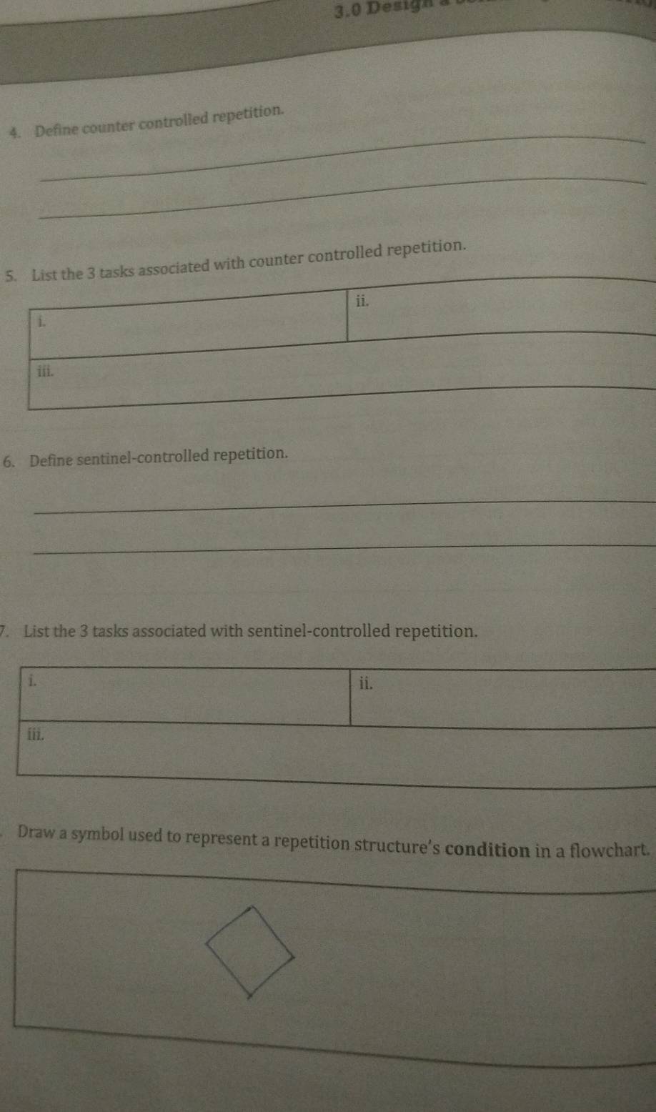 3.0 Design à 
_ 
4. Define counter controlled repetition. 
_ 
5ter controlled repetition. 
6. Define sentinel-controlled repetition. 
_ 
__ 
7. List the 3 tasks associated with sentinel-controlled repetition. 
i. ii. 
iii. 
Draw a symbol used to represent a repetition structure’s condition in a flowchart.