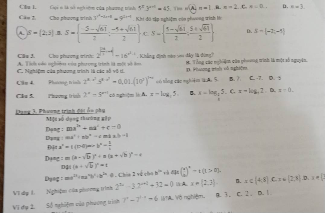 Gọi n là số ngh iệm của phương trình 5^x.3^(x+1)=45 、Tim n A n=1 □ .B. n=2..C. n=0.. D. n=3.
Câu 2. Cho phương trình 3^(x^2)-3x+8=9^(2x-1). Khi đó tập nghiệm của phương trình là:
A. S= 2;5 B. S=  (-5-sqrt(61))/2 ; (-5+sqrt(61))/2  .C. S=  (5-sqrt(61))/2 ; (5+sqrt(61))/2  . D. S= -2;-5
Câu 3. Cho phương trình: 2^(|frac 28)3x+4|=16^(x^2)-1. Khẳng định nào sau đây là đùng?
A. Tích các nghiệm của phương trình là một số âm. B. Tổng các nghiệm của phương trình là một số nguyên.
C. Nghiệm của phương trình là các số vô tì. D. Phương trình vô nghiệm.
Câo 4. Phương trình 2^(8-x^2).5^(8-x^2)=0,01.(10^5)^1-x có tổng các nghiệm là:A. 5. B. 7. C. -7. D. -5
Câu 5. Phương trình 2^x=5^(x+1) có nghiệm là A. x=log _25. B. x=log _ 2/5 5. C. x=log _52. D. x=0.
Dạng 3. Phương trình đặt ần phụ
Một số dạng thường gặp
Dạng : ma^(2x)+na^x+c=0
Dạng : ma^2+nb^2=cmia.b=1
Địặt a^2=t(|PQ|)Rightarrow b^2= 1/t 
Dạng : m(a-sqrt(b))^2+n(a+sqrt(b))^2=c
Đặt (a+sqrt(b))^z=t
Dạng : ma^(2x)+aa^xb^x+b^(2x)=0. Chia 2voverline overline overline overline e cho b^(2x) và đặt ( a/b )^x=t(t>0).
Vi đụ 1. Nghiệm của phương trình 2^(2x)-3.2^(x+2)+32=0 là A. x∈  2;3 . B. x∈  4;8 C x∈  2;8 .D、 x∈  3
Vi dụ 2. Số nghiệm của phương trình 7^x-7^(1-x)=6la? A. Vô nghiệm. B. 3 . C. 2 . . D. 1