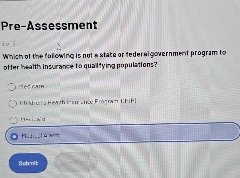 Pre-Assessment
3 of 5
Which of the following is not a state or federal government program to
offer health insurance to qualifying populations?
Medicare
Children's Health Insurance Program (CHIP)
Medicaid
Medical Alarm
Submit Contiue