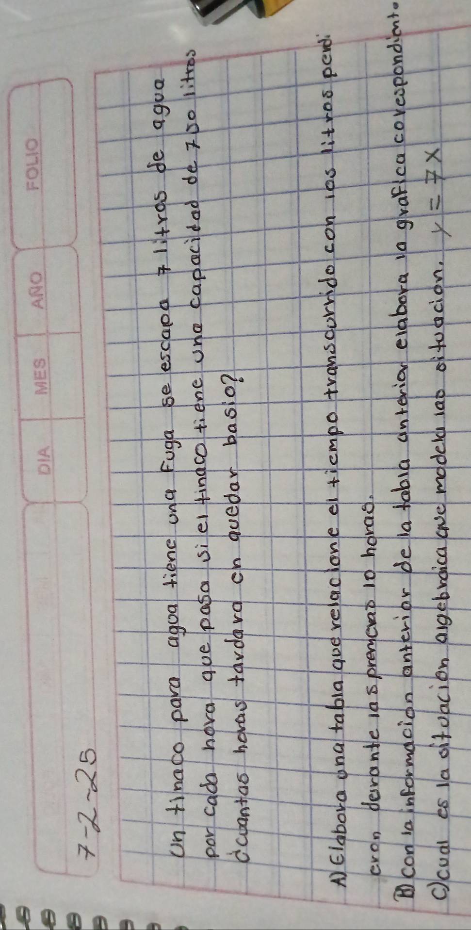 7-2-25 
un tinaco para agoa tiene una fuga se escaol litras fe agua 
por cada hova que pasa siel fingco tiene one capacidad de zso littes 
dcbantas hevas tardard ch quedar basio? 
A) Elabova ana tabla que relaclone ei tiempo transdorrido con ies litros perdi 
cron derante i6sprencat 10 hovas. 
⑥con ia informacion anterior bela tabia interion elabora 1o grafica coreopondient. 
c)cual es 1a sitoacion agebroica ave modelh 1at stucion. y=7x