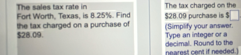 The sales tax rate in The tax charged on the 
Fort Worth, Texas, is 8.25%. Find $28.09 purchase is $
the tax charged on a purchase of 
(Simplify your answer.
$28.09. Type an integer or a 
decimal. Round to the 
nearest cent if needed.)