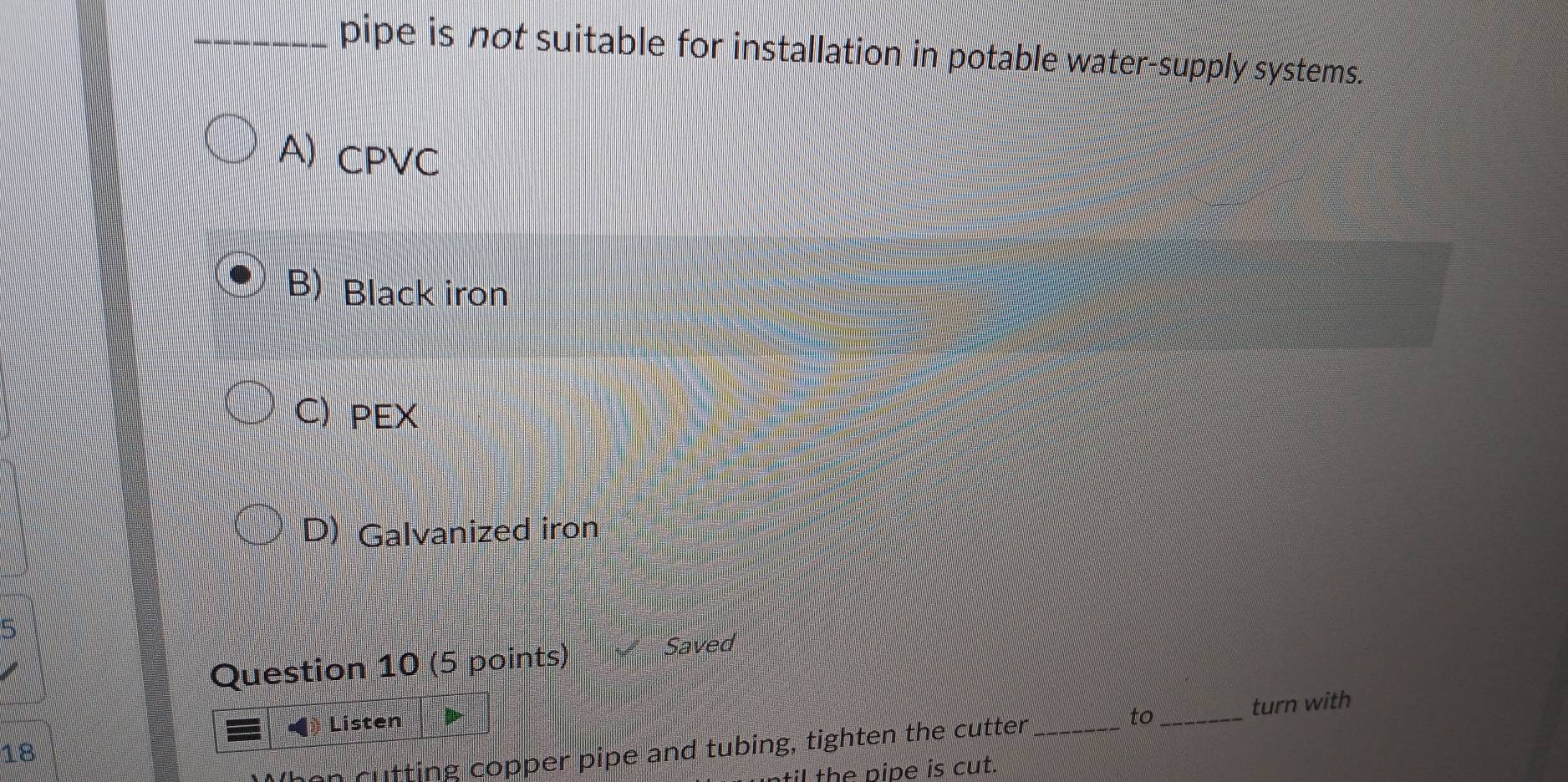 pipe is not suitable for installation in potable water-supply systems.
A) CPVC
B) Black iron
C) PEX
D) Galvanized iron
5
Question 10 (5 points)
Saved
turn with
Listen
18
iffing copper pipe and tubing, tighten the cutter _to_
til the pipe is cut.