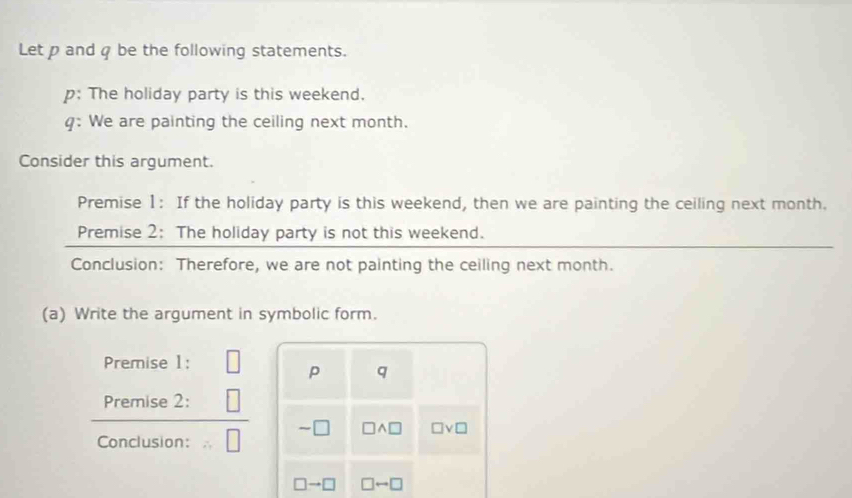 Let p and q be the following statements. 
p: The holiday party is this weekend. 
q: We are painting the ceiling next month. 
Consider this argument. 
Premise 1: If the holiday party is this weekend, then we are painting the ceiling next month. 
Premise 2: The holiday party is not this weekend. 
Conclusion: Therefore, we are not painting the ceiling next month. 
(a) Write the argument in symbolic form. 
Premise 1: 
p q
Premise 2:
□ wedge □ □ vee □
Conclusion:
□ to □ □ rightarrow □