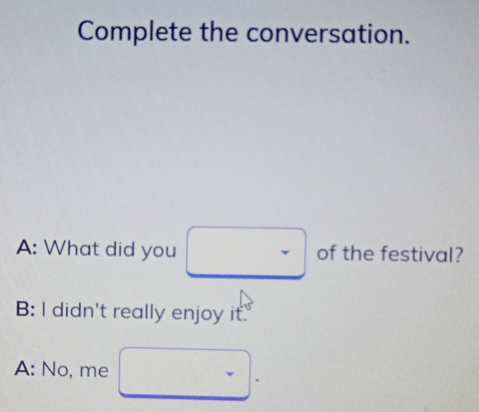 Complete the conversation.
A: What did you of the festival?
B: I didn't really enjoy it.
A: No, me