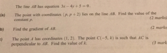 The line AB has equation 3x-4y+5=0. 
(a) The point with coordinates (p,p+2) lies on the line AB. Find the value of the
constant p. (2 marks,
b) Find the gradient of AB. (2 marks
:) The point A has coordinates (1,2). The point C(-5,k) is such that AC is
perpendicular to AB. Find the value of k. (3 mark